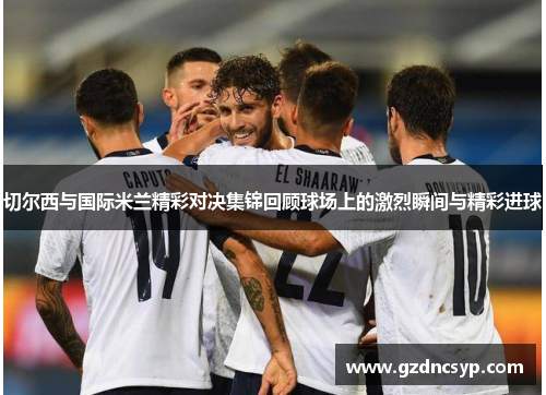切尔西与国际米兰精彩对决集锦回顾球场上的激烈瞬间与精彩进球