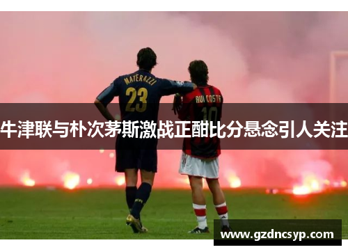 牛津联与朴次茅斯激战正酣比分悬念引人关注