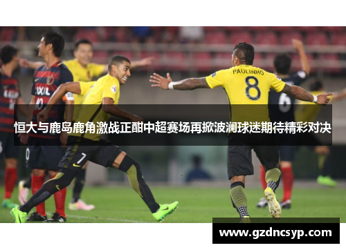 恒大与鹿岛鹿角激战正酣中超赛场再掀波澜球迷期待精彩对决